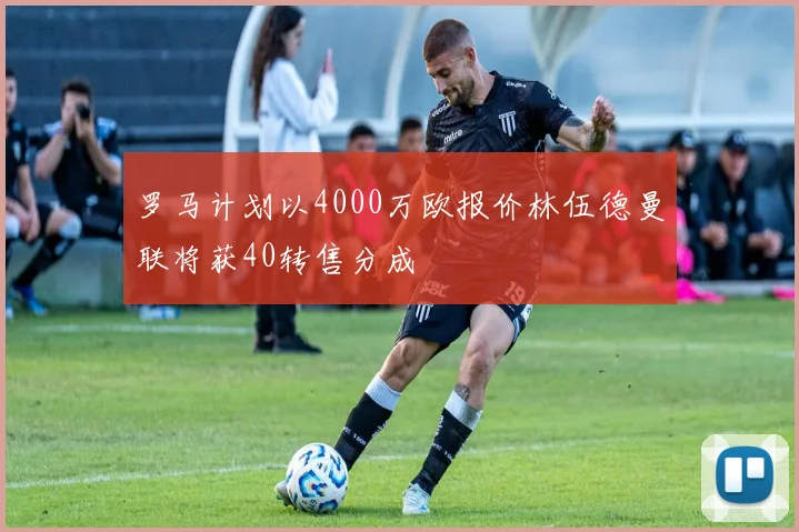 罗马计划以4000万欧报价林伍德曼联将获40转售分成