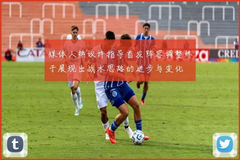 媒体人热议许指导首发阵容调整终于展现出战术思路的进步与变化