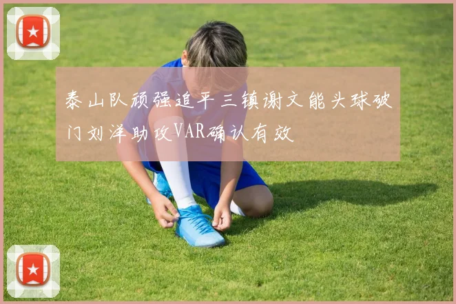 泰山队顽强追平三镇谢文能头球破门刘洋助攻VAR确认有效