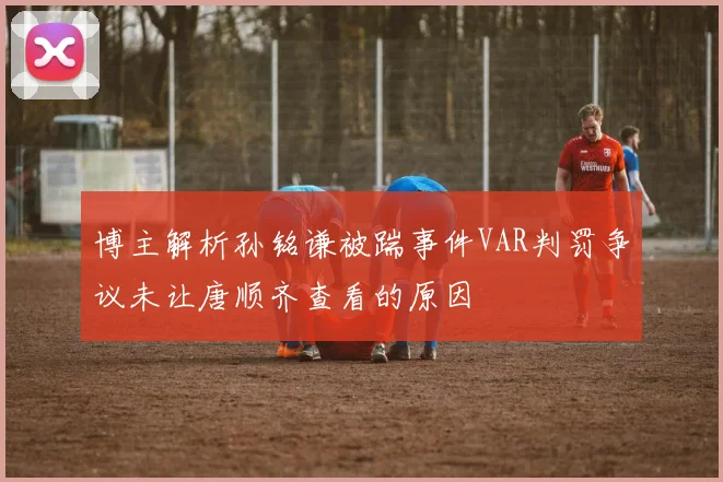 博主解析孙铭谦被踹事件VAR判罚争议未让唐顺齐查看的原因